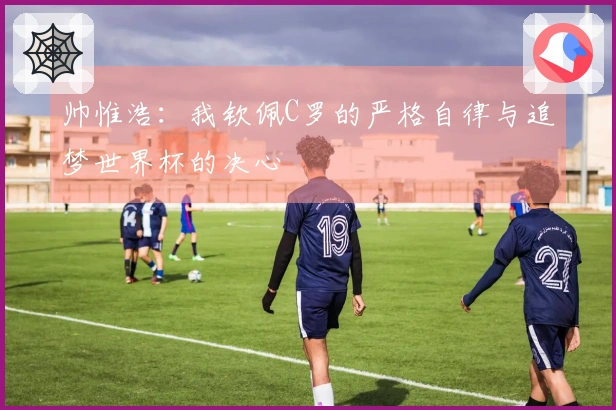 帅惟浩：我钦佩C罗的严格自律与追梦世界杯的决心