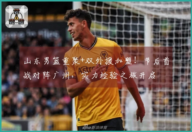山东男篮重聚+双外援加盟！节后首战对阵广州，实力检验之旅开启